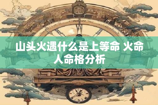 山头火遇什么是上等命 火命人命格分析