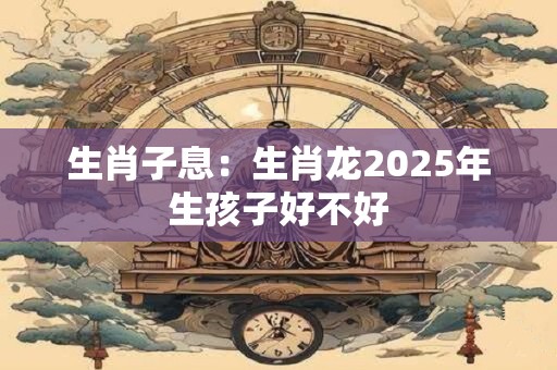 生肖子息：生肖龙2025年生孩子好不好