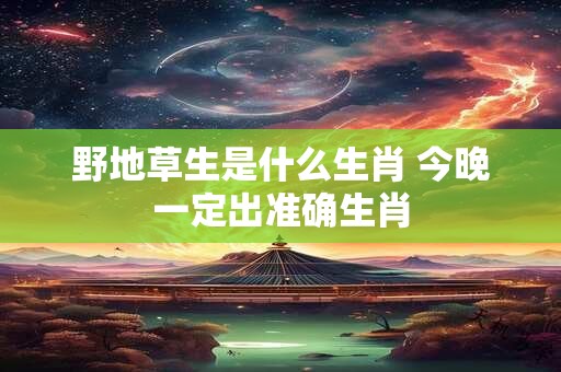 野地草生是什么生肖 今晚一定出准确生肖