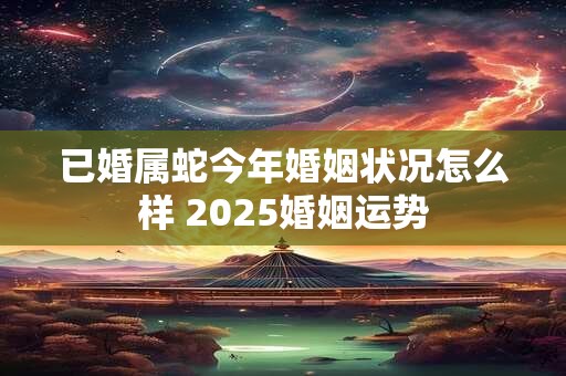 已婚属蛇今年婚姻状况怎么样 2025婚姻运势