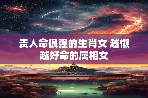 贵人命很强的生肖女 越懒越好命的属相女
