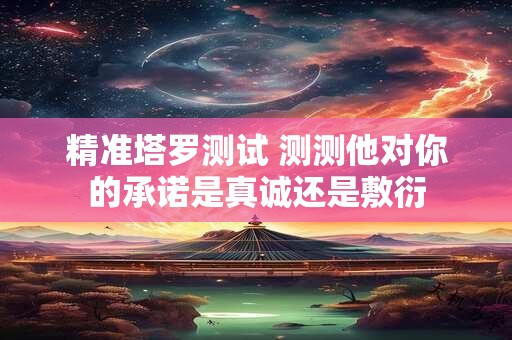 精准塔罗测试 测测他对你的承诺是真诚还是敷衍