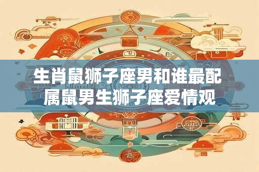 生肖鼠狮子座男和谁最配 属鼠男生狮子座爱情观