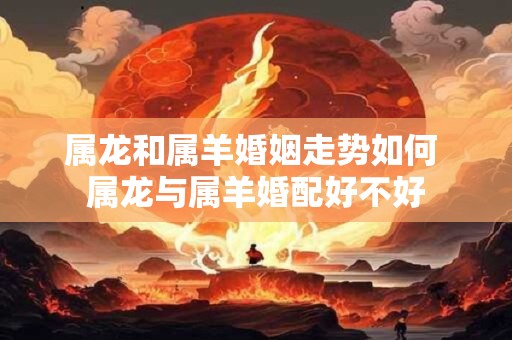 属龙和属羊婚姻走势如何 属龙与属羊婚配好不好