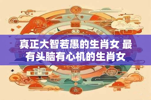 真正大智若愚的生肖女 最有头脑有心机的生肖女