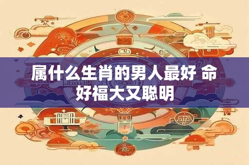 属什么生肖的男人最好 命好福大又聪明