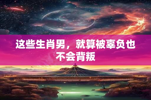 这些生肖男，就算被辜负也不会背叛