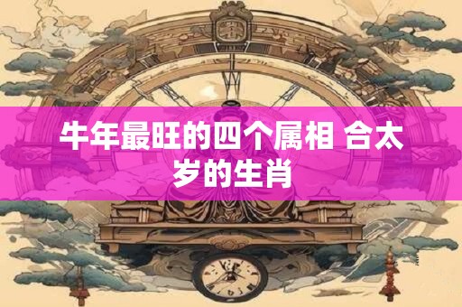 详细阅读:牛年最旺的四个属相 合太岁的生肖 牛年最旺的四个属相 合太岁的生肖
