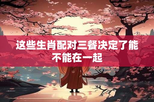 详细阅读:这些生肖配对三餐决定了能不能在一起 这些生肖配对三餐决定了能不能在一起