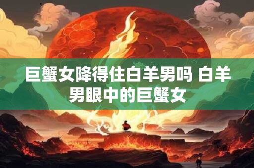 巨蟹女降得住白羊男吗 白羊男眼中的巨蟹女