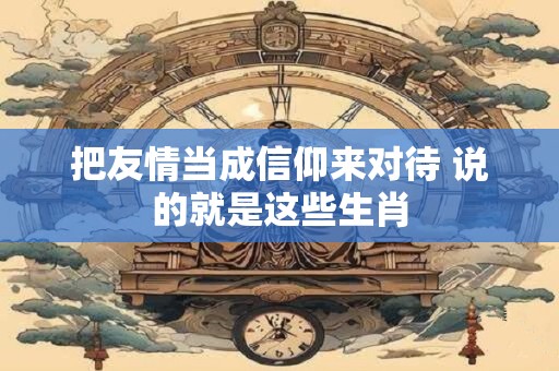 把友情当成信仰来对待 说的就是这些生肖