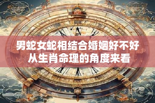 男蛇女蛇相结合婚姻好不好 从生肖命理的角度来看