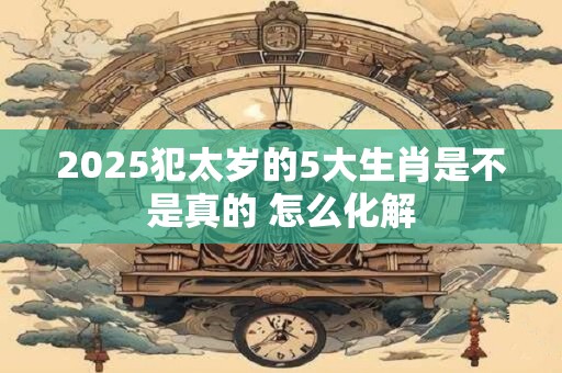 2025犯太岁的5大生肖是不是真的 怎么化解