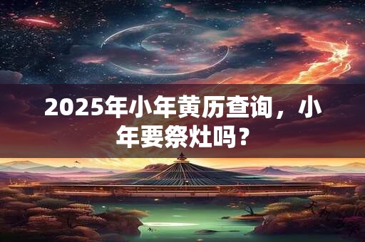 2025年小年黄历查询，小年要祭灶吗？