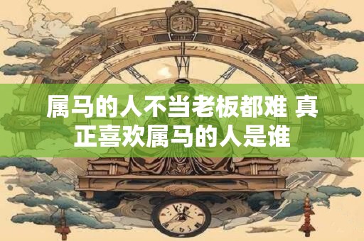 属马的人不当老板都难 真正喜欢属马的人是谁