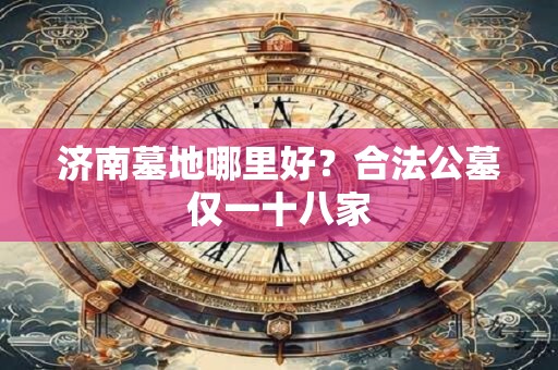 济南墓地哪里好？合法公墓仅一十八家