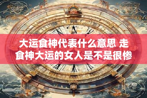 大运食神代表什么意思 走食神大运的女人是不是很惨