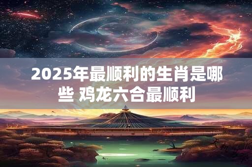 2025年最顺利的生肖是哪些 鸡龙六合最顺利