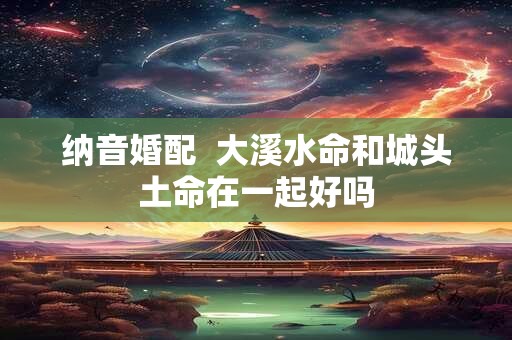 纳音婚配  大溪水命和城头土命在一起好吗
