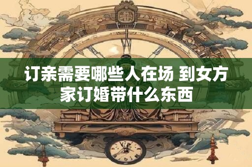 订亲需要哪些人在场 到女方家订婚带什么东西