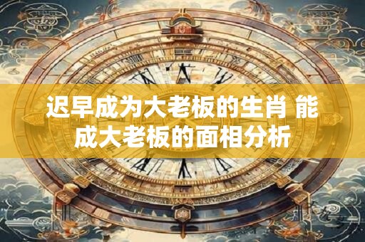 迟早成为大老板的生肖 能成大老板的面相分析