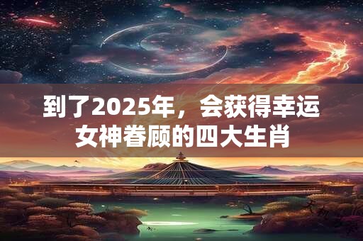 到了2025年，会获得幸运女神眷顾的四大生肖