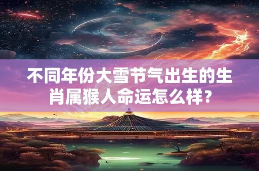 不同年份大雪节气出生的生肖属猴人命运怎么样？