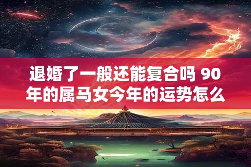 退婚了一般还能复合吗 90年的属马女今年的运势怎么样