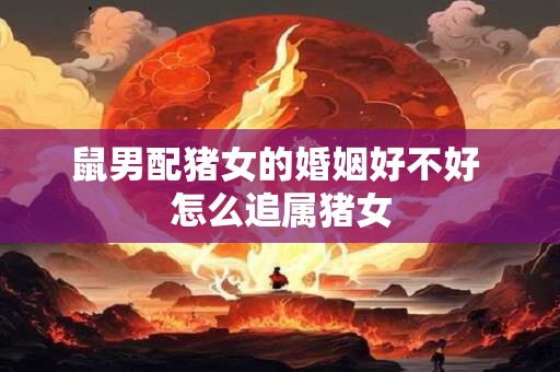 鼠男配猪女的婚姻好不好 怎么追属猪女