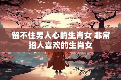 留不住男人心的生肖女 非常招人喜欢的生肖女