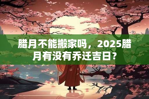 腊月不能搬家吗，2025腊月有没有乔迁吉日？