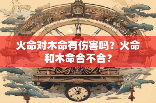 火命对木命有伤害吗？火命和木命合不合？