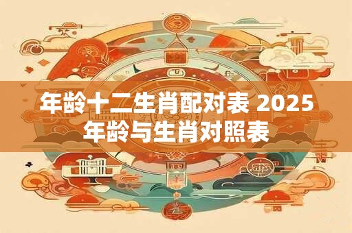 年龄十二生肖配对表 2025年龄与生肖对照表