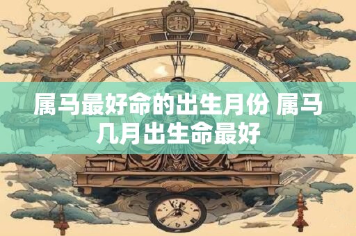 属马最好命的出生月份 属马几月出生命最好