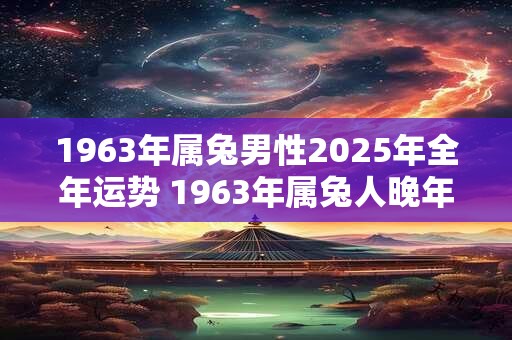 1963年属兔男性2025年全年运势 1963年属兔人晚年命运