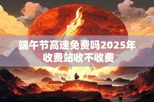 端午节高速免费吗2025年 收费站收不收费