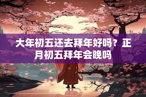大年初五还去拜年好吗？正月初五拜年会晚吗