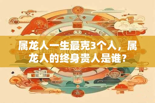 属龙人一生最克3个人，属龙人的终身贵人是谁？