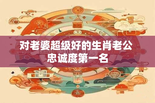对老婆超级好的生肖老公 忠诚度第一名