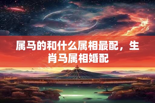 属马的和什么属相最配，生肖马属相婚配