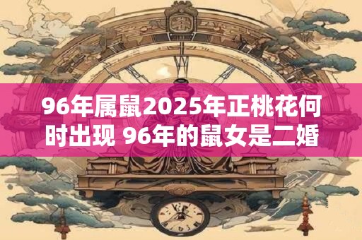 96年属鼠2025年正桃花何时出现 96年的鼠女是二婚命吗