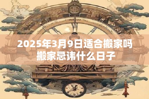 2025年3月9日适合搬家吗 搬家忌讳什么日子