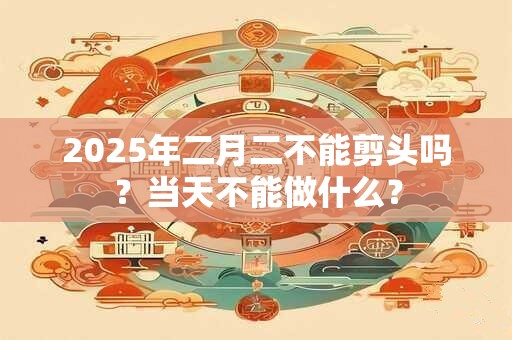 2025年二月二不能剪头吗？当天不能做什么？