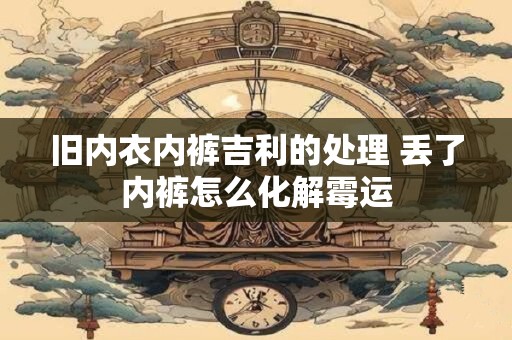 旧内衣内裤吉利的处理 丢了内裤怎么化解霉运