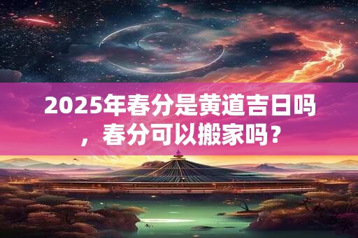 2025年春分是黄道吉日吗，春分可以搬家吗？