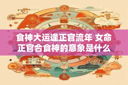 食神大运逢正官流年 女命正官合食神的意象是什么