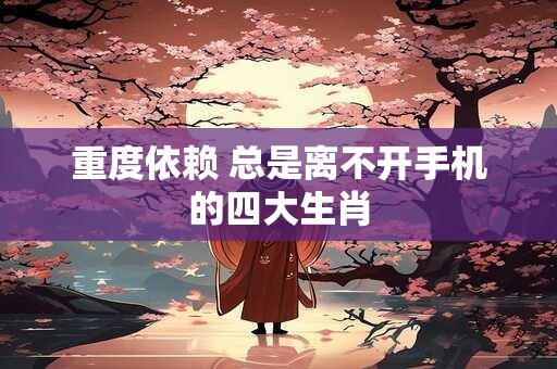 重度依赖 总是离不开手机的四大生肖