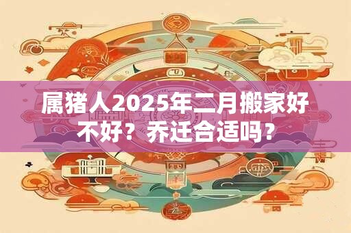 属猪人2025年二月搬家好不好？乔迁合适吗？