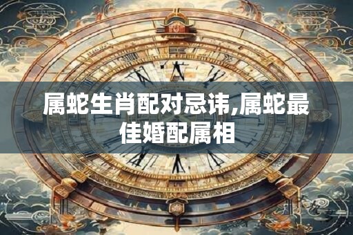 属蛇生肖配对忌讳,属蛇最佳婚配属相