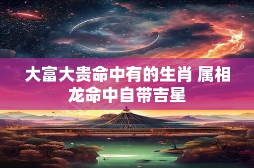 大富大贵命中有的生肖 属相龙命中自带吉星